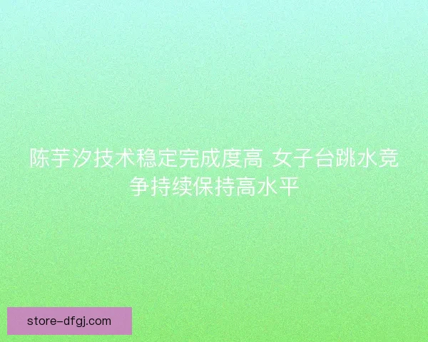 陈芋汐技术稳定完成度高 女子台跳水竞争持续保持高水平