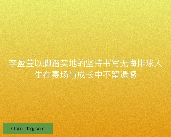 李盈莹以脚踏实地的坚持书写无悔排球人生在赛场与成长中不留遗憾