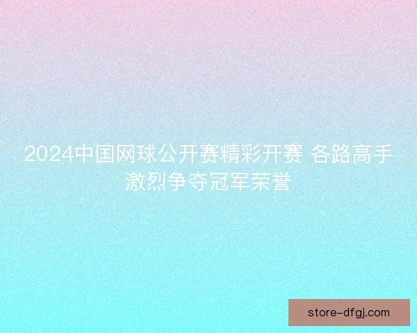 2024中国网球公开赛精彩开赛 各路高手激烈争夺冠军荣誉