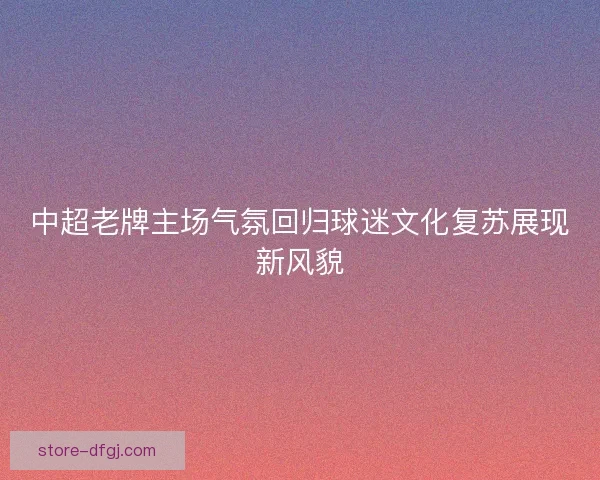 中超老牌主场气氛回归球迷文化复苏展现新风貌