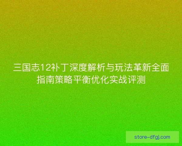 三国志12补丁深度解析与玩法革新全面指南策略平衡优化实战评测