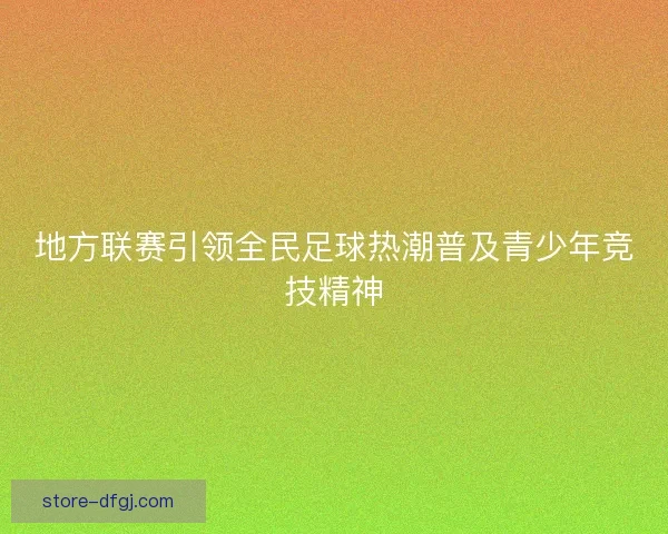 地方联赛引领全民足球热潮普及青少年竞技精神